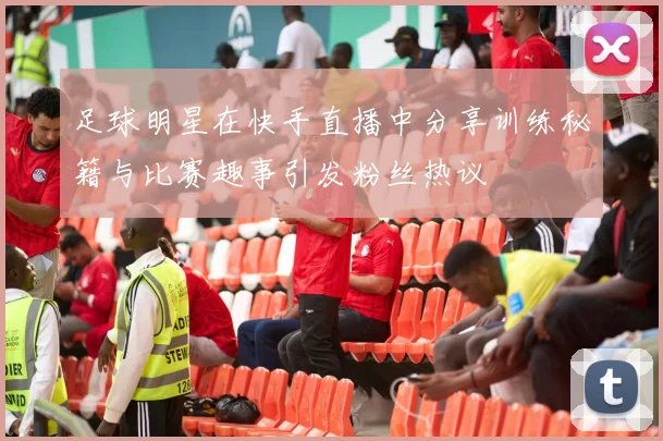 足球明星在快手直播中分享训练秘籍与比赛趣事引发粉丝热议