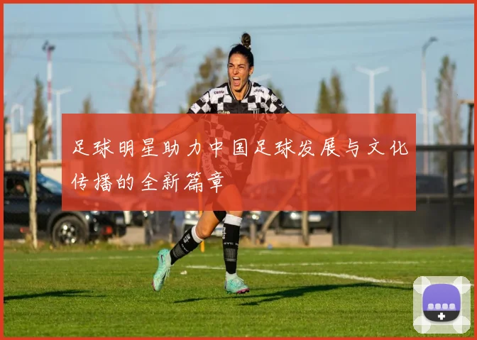 足球明星助力中国足球发展与文化传播的全新篇章