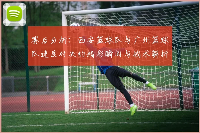 赛后分析：西安篮球队与广州篮球队速度对决的精彩瞬间与战术解析