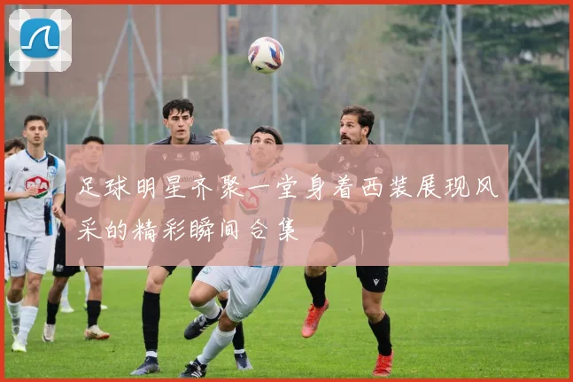 足球明星齐聚一堂身着西装展现风采的精彩瞬间合集