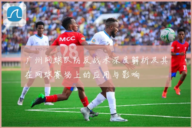 广州网球队防反战术深度解析及其在网球赛场上的应用与影响